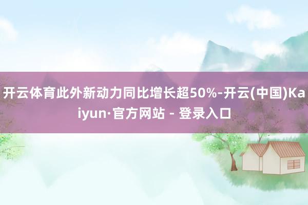 开云体育此外新动力同比增长超50%-开云(中国)Kaiyun·官方网站 - 登录入口