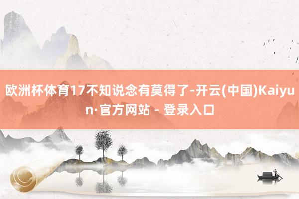 欧洲杯体育17不知说念有莫得了-开云(中国)Kaiyun·官方网站 - 登录入口