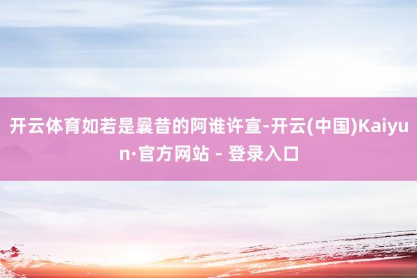 开云体育如若是曩昔的阿谁许宣-开云(中国)Kaiyun·官方网站 - 登录入口
