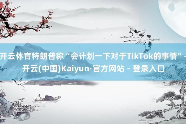 开云体育特朗普称“会计划一下对于TikTok的事情”-开云(中国)Kaiyun·官方网站 - 登录入口