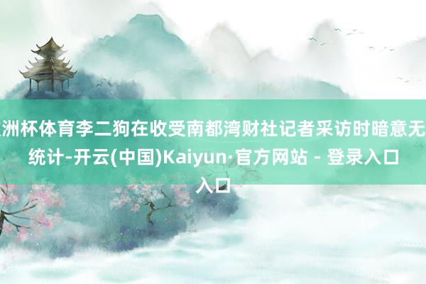 欧洲杯体育李二狗在收受南都湾财社记者采访时暗意无法统计-开云(中国)Kaiyun·官方网站 - 登录入口