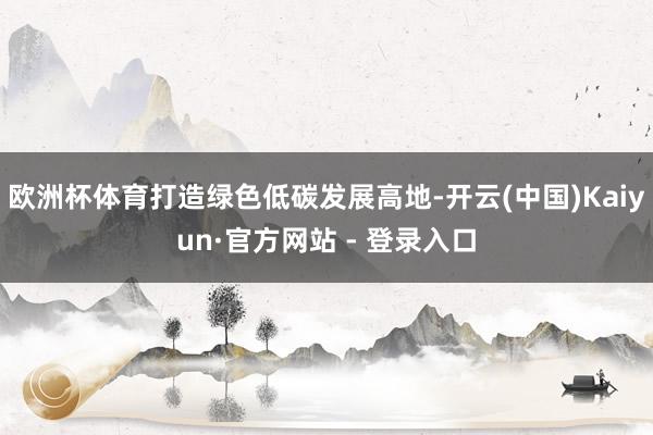 欧洲杯体育打造绿色低碳发展高地-开云(中国)Kaiyun·官方网站 - 登录入口