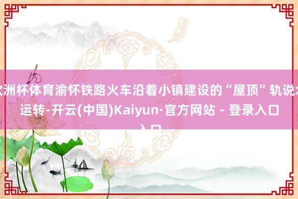 欧洲杯体育渝怀铁路火车沿着小镇建设的“屋顶”轨说念运转-开云(中国)Kaiyun·官方网站 - 登录入口