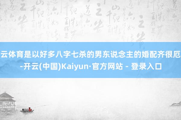 开云体育是以好多八字七杀的男东说念主的婚配齐很厄运-开云(中国)Kaiyun·官方网站 - 登录入口
