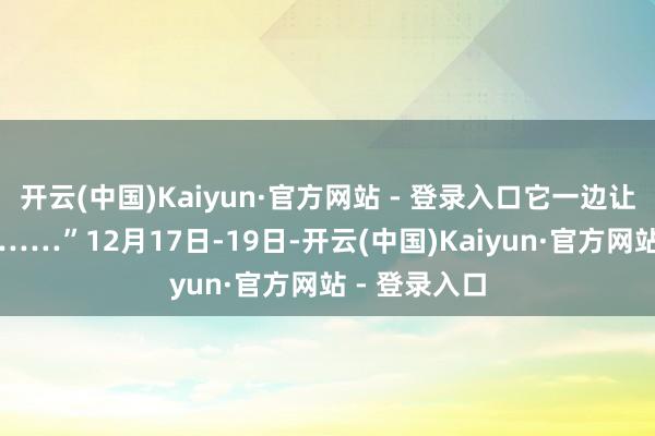 开云(中国)Kaiyun·官方网站 - 登录入口它一边让我真假难分……”12月17日-19日-开云(中国)Kaiyun·官方网站 - 登录入口
