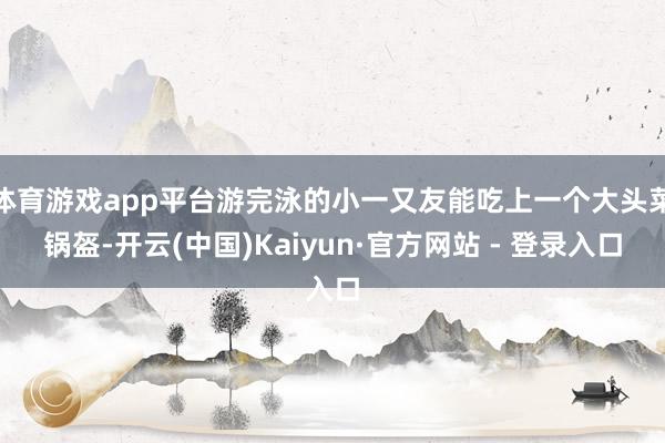 体育游戏app平台游完泳的小一又友能吃上一个大头菜锅盔-开云(中国)Kaiyun·官方网站 - 登录入口