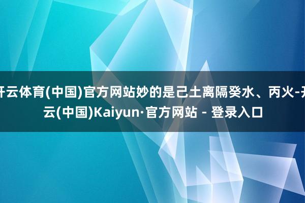 开云体育(中国)官方网站妙的是己土离隔癸水、丙火-开云(中国)Kaiyun·官方网站 - 登录入口