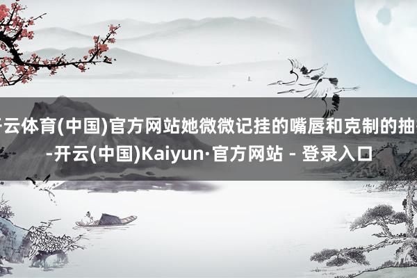 开云体育(中国)官方网站她微微记挂的嘴唇和克制的抽搭-开云(中国)Kaiyun·官方网站 - 登录入口
