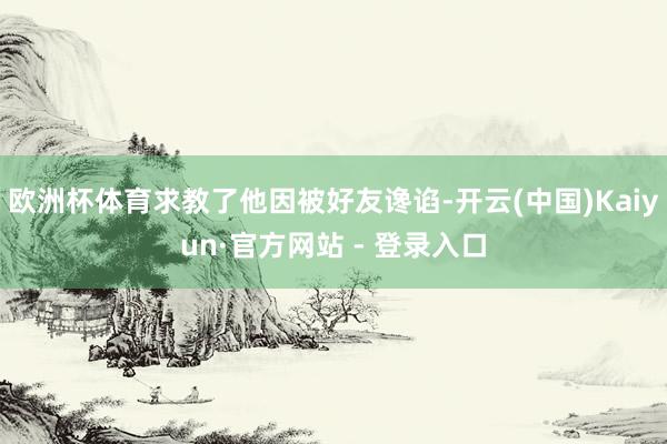 欧洲杯体育求教了他因被好友谗谄-开云(中国)Kaiyun·官方网站 - 登录入口