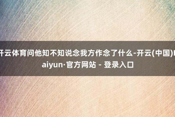 开云体育问他知不知说念我方作念了什么-开云(中国)Kaiyun·官方网站 - 登录入口