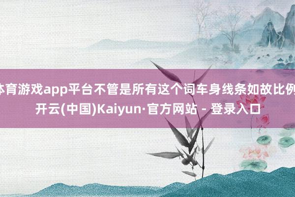 体育游戏app平台不管是所有这个词车身线条如故比例-开云(中国)Kaiyun·官方网站 - 登录入口