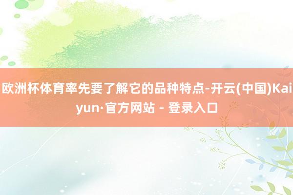 欧洲杯体育率先要了解它的品种特点-开云(中国)Kaiyun·官方网站 - 登录入口