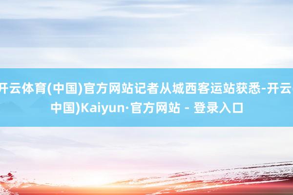 开云体育(中国)官方网站记者从城西客运站获悉-开云(中国)Kaiyun·官方网站 - 登录入口
