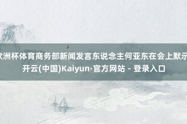 欧洲杯体育商务部新闻发言东说念主何亚东在会上默示-开云(中国)Kaiyun·官方网站 - 登录入口