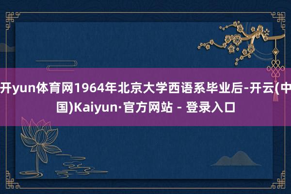 开yun体育网1964年北京大学西语系毕业后-开云(中国)Kaiyun·官方网站 - 登录入口