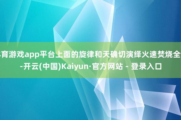 体育游戏app平台上面的旋律和天确切演绎火速焚烧全场-开云(中国)Kaiyun·官方网站 - 登录入口