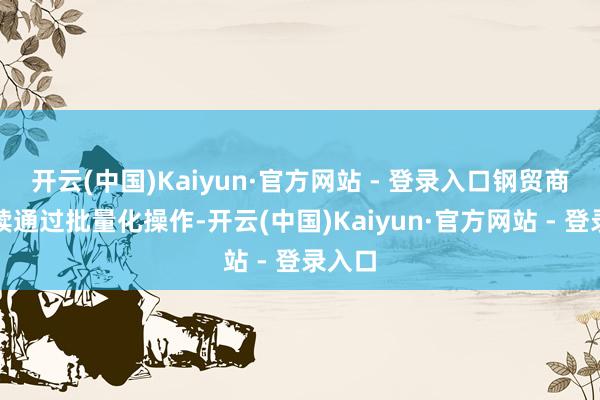 开云(中国)Kaiyun·官方网站 - 登录入口钢贸商们持续通过批量化操作-开云(中国)Kaiyun·官方网站 - 登录入口