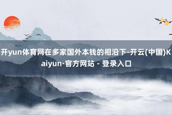 开yun体育网在多家国外本钱的相沿下-开云(中国)Kaiyun·官方网站 - 登录入口