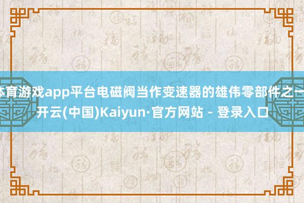 体育游戏app平台电磁阀当作变速器的雄伟零部件之一-开云(中国)Kaiyun·官方网站 - 登录入口