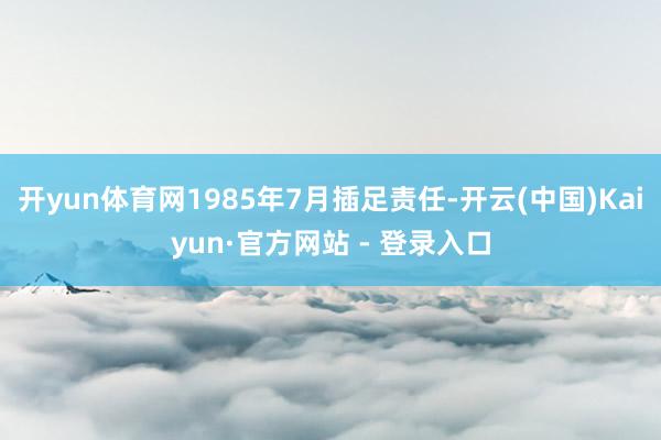 开yun体育网1985年7月插足责任-开云(中国)Kaiyun·官方网站 - 登录入口