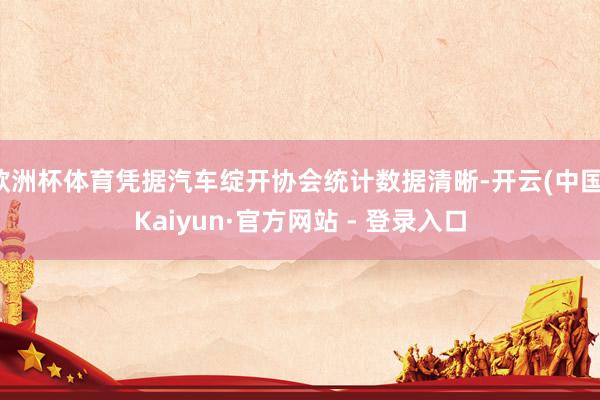 欧洲杯体育凭据汽车绽开协会统计数据清晰-开云(中国)Kaiyun·官方网站 - 登录入口