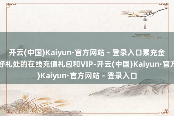 开云(中国)Kaiyun·官方网站 - 登录入口累充金额还能领取充值好礼处的在线充值礼包和VIP-开云(中国)Kaiyun·官方网站 - 登录入口