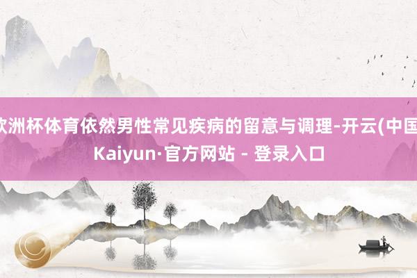 欧洲杯体育依然男性常见疾病的留意与调理-开云(中国)Kaiyun·官方网站 - 登录入口