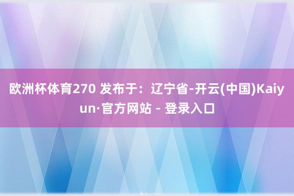 欧洲杯体育270 发布于：辽宁省-开云(中国)Kaiyun·官方网站 - 登录入口