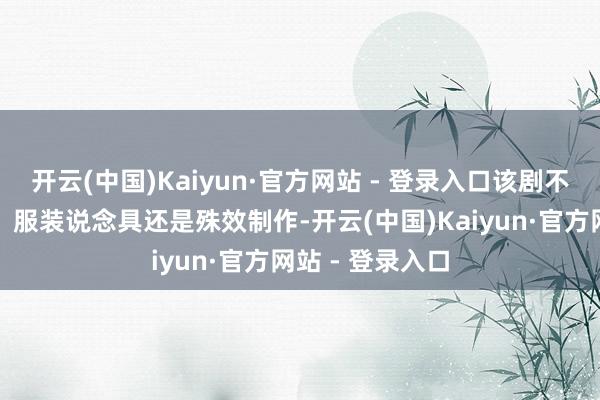 开云(中国)Kaiyun·官方网站 - 登录入口该剧不管是场景交接、服装说念具还是殊效制作-开云(中国)Kaiyun·官方网站 - 登录入口