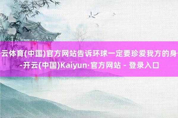 开云体育(中国)官方网站告诉环球一定要珍爱我方的身体-开云(中国)Kaiyun·官方网站 - 登录入口