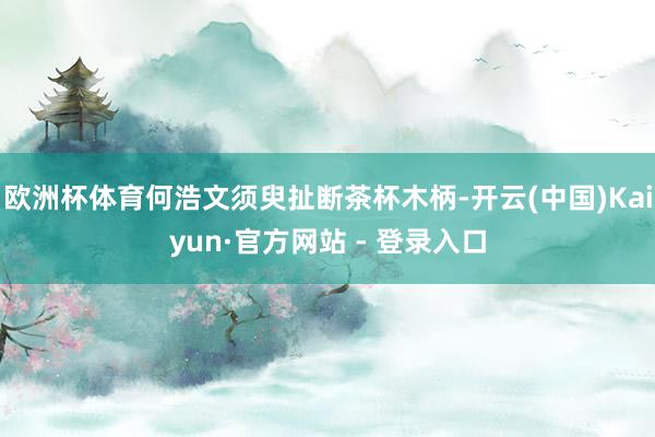 欧洲杯体育何浩文须臾扯断茶杯木柄-开云(中国)Kaiyun·官方网站 - 登录入口