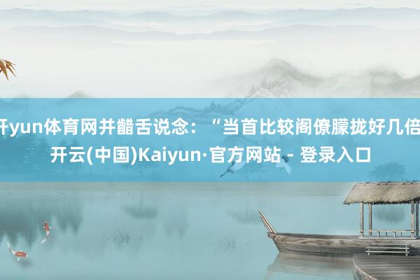 开yun体育网并齰舌说念：“当首比较阁僚朦拢好几倍-开云(中国)Kaiyun·官方网站 - 登录入口