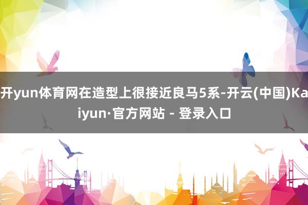 开yun体育网在造型上很接近良马5系-开云(中国)Kaiyun·官方网站 - 登录入口