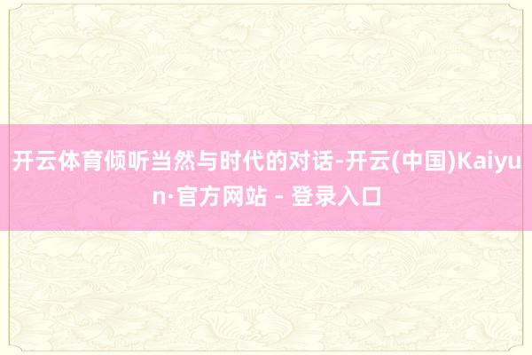 开云体育倾听当然与时代的对话-开云(中国)Kaiyun·官方网站 - 登录入口