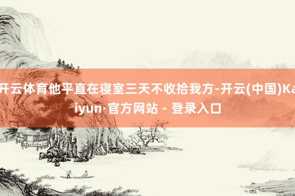 开云体育他平直在寝室三天不收拾我方-开云(中国)Kaiyun·官方网站 - 登录入口