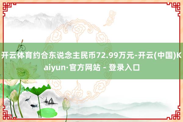 开云体育约合东说念主民币72.99万元-开云(中国)Kaiyun·官方网站 - 登录入口