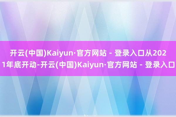 开云(中国)Kaiyun·官方网站 - 登录入口　　从2021年底开动-开云(中国)Kaiyun·官方网站 - 登录入口