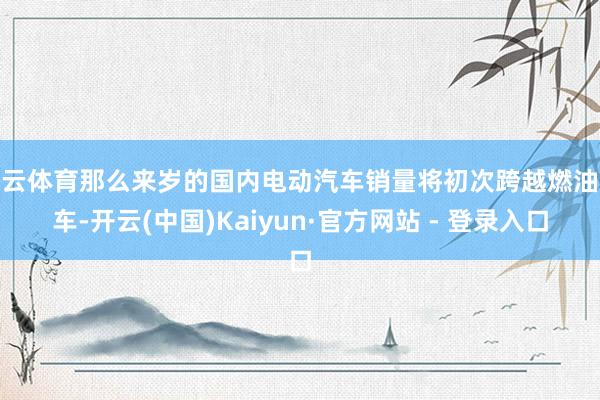 开云体育那么来岁的国内电动汽车销量将初次跨越燃油汽车-开云(中国)Kaiyun·官方网站 - 登录入口