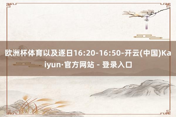 欧洲杯体育以及逐日16:20-16:50-开云(中国)Kaiyun·官方网站 - 登录入口