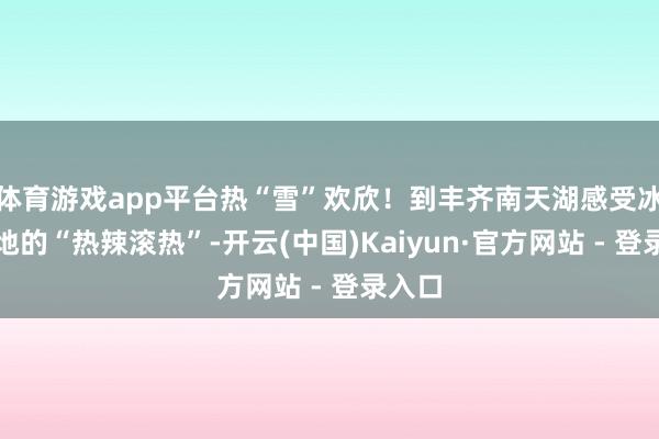 体育游戏app平台热“雪”欢欣！到丰齐南天湖感受冰天雪地的“热辣滚热”-开云(中国)Kaiyun·官方网站 - 登录入口