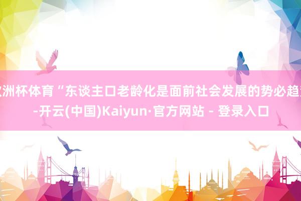欧洲杯体育“东谈主口老龄化是面前社会发展的势必趋势-开云(中国)Kaiyun·官方网站 - 登录入口