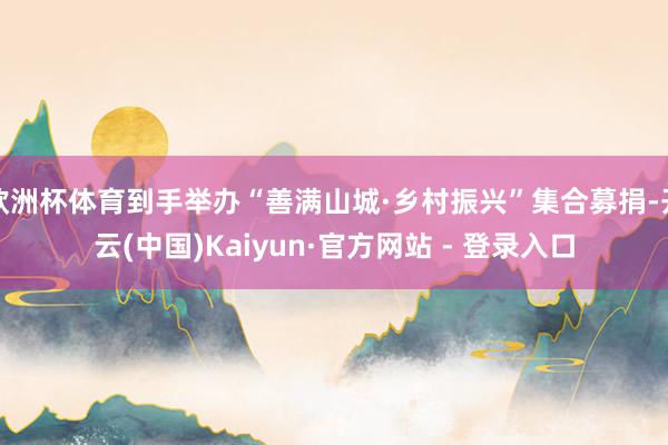 欧洲杯体育到手举办“善满山城·乡村振兴”集合募捐-开云(中国)Kaiyun·官方网站 - 登录入口
