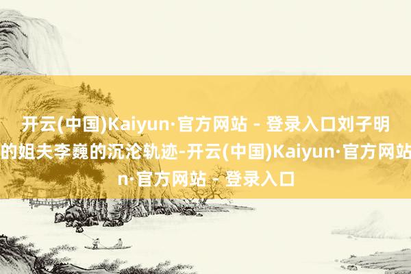 开云(中国)Kaiyun·官方网站 - 登录入口刘子明（欧豪饰）的姐夫李巍的沉沦轨迹-开云(中国)Kaiyun·官方网站 - 登录入口