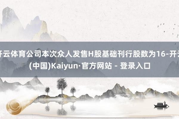 开云体育公司本次众人发售H股基础刊行股数为16-开云(中国)Kaiyun·官方网站 - 登录入口