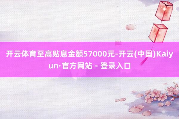 开云体育至高贴息金额57000元-开云(中国)Kaiyun·官方网站 - 登录入口
