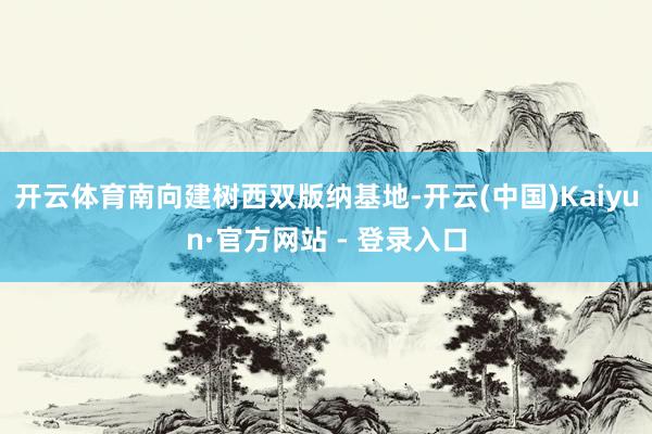 开云体育南向建树西双版纳基地-开云(中国)Kaiyun·官方网站 - 登录入口