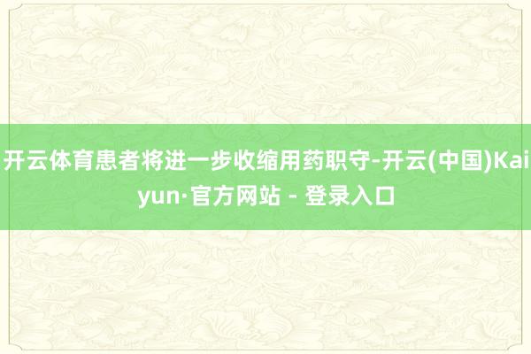开云体育患者将进一步收缩用药职守-开云(中国)Kaiyun·官方网站 - 登录入口