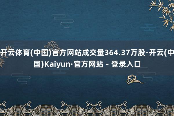 开云体育(中国)官方网站成交量364.37万股-开云(中国)Kaiyun·官方网站 - 登录入口