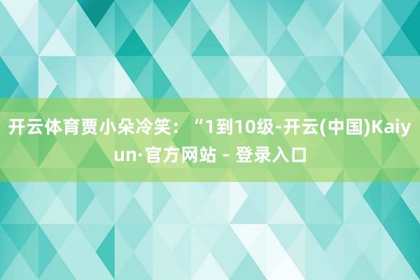 开云体育贾小朵冷笑：“1到10级-开云(中国)Kaiyun·官方网站 - 登录入口