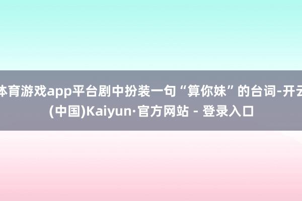 体育游戏app平台剧中扮装一句“算你妹”的台词-开云(中国)Kaiyun·官方网站 - 登录入口